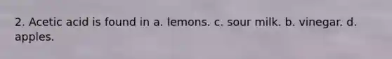 2. Acetic acid is found in a. lemons. c. sour milk. b. vinegar. d. apples.