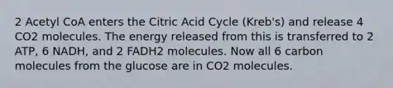 2 Acetyl CoA enters the Citric Acid Cycle (Kreb's) and release 4 CO2 molecules. The energy released from this is transferred to 2 ATP, 6 NADH, and 2 FADH2 molecules. Now all 6 carbon molecules from the glucose are in CO2 molecules.