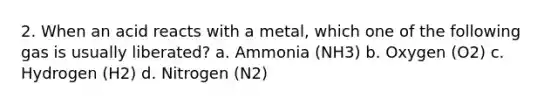 2. When an acid reacts with a metal, which one of the following gas is usually liberated? a. Ammonia (NH3) b. Oxygen (O2) c. Hydrogen (H2) d. Nitrogen (N2)