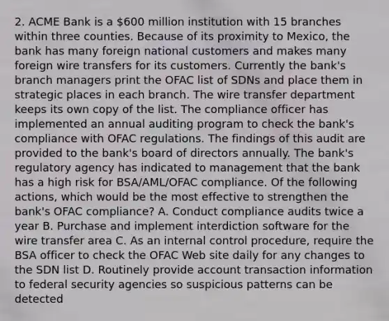 2. ACME Bank is a 600 million institution with 15 branches within three counties. Because of its proximity to Mexico, the bank has many foreign national customers and makes many foreign wire transfers for its customers. Currently the bank's branch managers print the OFAC list of SDNs and place them in strategic places in each branch. The wire transfer department keeps its own copy of the list. The compliance officer has implemented an annual auditing program to check the bank's compliance with OFAC regulations. The findings of this audit are provided to the bank's board of directors annually. The bank's regulatory agency has indicated to management that the bank has a high risk for BSA/AML/OFAC compliance. Of the following actions, which would be the most effective to strengthen the bank's OFAC compliance? A. Conduct compliance audits twice a year B. Purchase and implement interdiction software for the wire transfer area C. As an internal control procedure, require the BSA officer to check the OFAC Web site daily for any changes to the SDN list D. Routinely provide account transaction information to federal security agencies so suspicious patterns can be detected