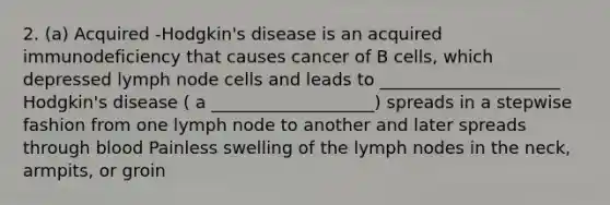 2. (a) Acquired -Hodgkin's disease is an acquired immunodeficiency that causes cancer of B cells, which depressed lymph node cells and leads to _____________________ Hodgkin's disease ( a ___________________) spreads in a stepwise fashion from one lymph node to another and later spreads through blood Painless swelling of the lymph nodes in the neck, armpits, or groin