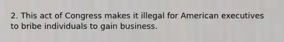 2. This act of Congress makes it illegal for American executives to bribe individuals to gain business.