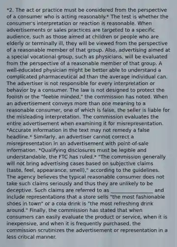 *2. The act or practice must be considered from the perspective of a consumer who is acting reasonably.* The test is whether the consumer's interpretation or reaction is reasonable. When advertisements or sales practices are targeted to a specific audience, such as those aimed at children or people who are elderly or terminally ill, they will be viewed from the perspective of a reasonable member of that group. Also, advertising aimed at a special vocational group, such as physicians, will be evaluated from the perspective of a reasonable member of that group. A well-educated physician might be better able to understand a complicated pharmaceutical ad than the average individual can. The advertiser is not responsible for every interpretation or behavior by a consumer. The law is not designed to protect the foolish or the "feeble minded," the commission has noted. When an advertisement conveys more than one meaning to a reasonable consumer, one of which is false, the seller is liable for the misleading interpretation. The commission evaluates the entire advertisement when examining it for misrepresentation. *Accurate information in the text may not remedy a false headline.* Similarly, an advertiser cannot correct a misrepresentation in an advertisement with point-of-sale information. *Qualifying disclosures must be legible and understandable, the FTC has ruled.* "The commission generally will not bring advertising cases based on subjective claims (taste, feel, appearance, smell)," according to the guidelines. The agency believes the typical reasonable consumer does not take such claims seriously and thus they are unlikely to be deceptive. Such claims are referred to as _________________ and include representations that a store sells "the most fashionable shoes in town" or a cola drink is "the most refreshing drink around." Finally, the commission has stated that when consumers can easily evaluate the product or service, when it is inexpensive, and when it is frequently purchased, the commission scrutinizes the advertisement or representation in a less critical manner.