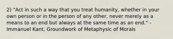 2) "Act in such a way that you treat humanity, whether in your own person or in the person of any other, never merely as a means to an end but always at the same time as an end." - Immanuel Kant, Groundwork of Metaphysic of Morals