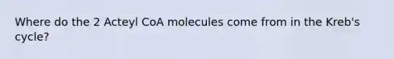 Where do the 2 Acteyl CoA molecules come from in the Kreb's cycle?