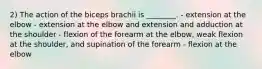 2) The action of the biceps brachii is ________. - extension at the elbow - extension at the elbow and extension and adduction at the shoulder - flexion of the forearm at the elbow, weak flexion at the shoulder, and supination of the forearm - flexion at the elbow