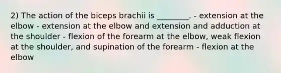 2) The action of the biceps brachii is ________. - extension at the elbow - extension at the elbow and extension and adduction at the shoulder - flexion of the forearm at the elbow, weak flexion at the shoulder, and supination of the forearm - flexion at the elbow