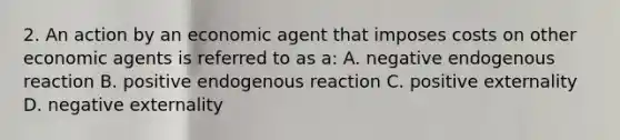 2. An action by an economic agent that imposes costs on other economic agents is referred to as a: A. negative endogenous reaction B. positive endogenous reaction C. positive externality D. negative externality