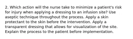 2. Which action will the nurse take to minimize a patient's risk for injury when applying a dressing to an infusion site? Use aseptic technique throughout the process. Apply a skin protectant to the skin before the intervention. Apply a transparent dressing that allows for visualization of the site. Explain the process to the patient before implementation.