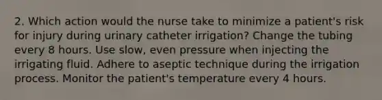 2. Which action would the nurse take to minimize a patient's risk for injury during urinary catheter irrigation? Change the tubing every 8 hours. Use slow, even pressure when injecting the irrigating fluid. Adhere to aseptic technique during the irrigation process. Monitor the patient's temperature every 4 hours.