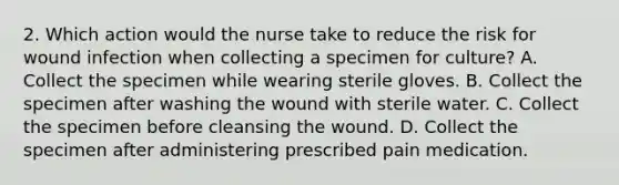 2. Which action would the nurse take to reduce the risk for wound infection when collecting a specimen for culture? A. Collect the specimen while wearing sterile gloves. B. Collect the specimen after washing the wound with sterile water. C. Collect the specimen before cleansing the wound. D. Collect the specimen after administering prescribed pain medication.