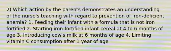 2) Which action by the parents demonstrates an understanding of the nurse's teaching with regard to prevention of iron-deficient anemia? 1. Feeding their infant with a formula that is not iron fortified 2. Starting iron-fortified infant cereal at 4 to 6 months of age 3. Introducing cow's milk at 6 months of age 4. Limiting vitamin C consumption after 1 year of age