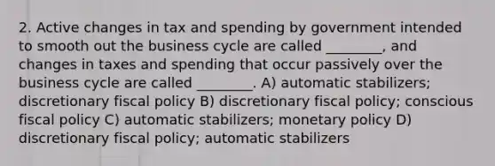 2. Active changes in tax and spending by government intended to smooth out the business cycle are called ________, and changes in taxes and spending that occur passively over the business cycle are called ________. A) automatic stabilizers; discretionary fiscal policy B) discretionary fiscal policy; conscious fiscal policy C) automatic stabilizers; monetary policy D) discretionary fiscal policy; automatic stabilizers