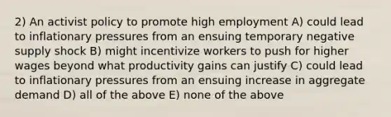 2) An activist policy to promote high employment A) could lead to inflationary pressures from an ensuing temporary negative supply shock B) might incentivize workers to push for higher wages beyond what productivity gains can justify C) could lead to inflationary pressures from an ensuing increase in aggregate demand D) all of the above E) none of the above