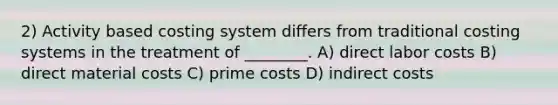 2) Activity based costing system differs from traditional costing systems in the treatment of ________. A) direct labor costs B) direct material costs C) prime costs D) indirect costs