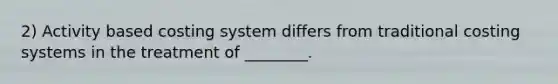 2) Activity based costing system differs from traditional costing systems in the treatment of ________.