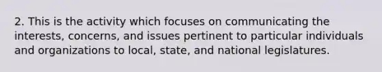 2. This is the activity which focuses on communicating the interests, concerns, and issues pertinent to particular individuals and organizations to local, state, and national legislatures.