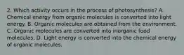 2. Which activity occurs in the process of photosynthesis? A. Chemical energy from organic molecules is converted into light energy. B. Organic molecules are obtained from the environment. C. Organic molecules are converted into inorganic food molecules. D. Light energy is converted into the chemical energy of organic molecules.