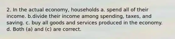 2. In the actual economy, households a. spend all of their income. b.divide their income among spending, taxes, and saving. c. buy all goods and services produced in the economy. d. Both (a) and (c) are correct.