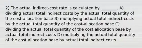 2) The actual indirect-cost rate is calculated by ________. A) dividing actual total indirect costs by the actual total quantity of the cost-allocation base B) multiplying actual total indirect costs by the actual total quantity of the cost-allocation base C) dividing the actual total quantity of the cost allocation base by actual total indirect costs D) multiplying the actual total quantity of the cost allocation base by actual total indirect costs