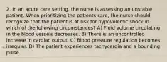 2. In an acute care setting, the nurse is assessing an unstable patient. When prioritizing the patients care, the nurse should recognize that the patient is at risk for hypovolemic shock in which of the following circumstances? A) Fluid volume circulating in the blood vessels decreases. B) There is an uncontrolled increase in cardiac output. C) Blood pressure regulation becomes irregular. D) The patient experiences tachycardia and a bounding pulse.