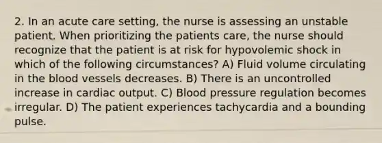 2. In an acute care setting, the nurse is assessing an unstable patient. When prioritizing the patients care, the nurse should recognize that the patient is at risk for hypovolemic shock in which of the following circumstances? A) Fluid volume circulating in the blood vessels decreases. B) There is an uncontrolled increase in cardiac output. C) Blood pressure regulation becomes irregular. D) The patient experiences tachycardia and a bounding pulse.