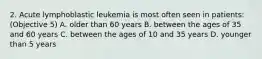 2. Acute lymphoblastic leukemia is most often seen in patients: (Objective 5) A. older than 60 years B. between the ages of 35 and 60 years C. between the ages of 10 and 35 years D. younger than 5 years