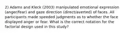 2) Adams and Kleck (2003) manipulated emotional expression (anger/fear) and gaze direction (direct/averted) of faces. All participants made speeded judgments as to whether the face displayed anger or fear. What is the correct notation for the factorial design used in this study?