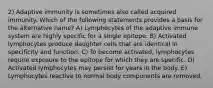 2) Adaptive immunity is sometimes also called acquired immunity. Which of the following statements provides a basis for the alternative name? A) Lymphocytes of the adaptive immune system are highly specific for a single epitope. B) Activated lymphocytes produce daughter cells that are identical in specificity and function. C) To become activated, lymphocytes require exposure to the epitope for which they are specific. D) Activated lymphocytes may persist for years in the body. E) Lymphocytes reactive to normal body components are removed.