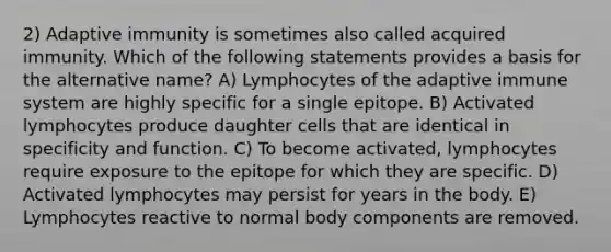 2) Adaptive immunity is sometimes also called acquired immunity. Which of the following statements provides a basis for the alternative name? A) Lymphocytes of the adaptive immune system are highly specific for a single epitope. B) Activated lymphocytes produce daughter cells that are identical in specificity and function. C) To become activated, lymphocytes require exposure to the epitope for which they are specific. D) Activated lymphocytes may persist for years in the body. E) Lymphocytes reactive to normal body components are removed.