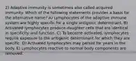 2) Adaptive immunity is sometimes also called acquired immunity. Which of the following statements provides a basis for the alternative name? A) Lymphocytes of the adaptive immune system are highly specific for a single antigenic determinant. B) Activated lymphocytes produce daughter cells that are identical in specificity and function. C) To become activated, lymphocytes require exposure to the antigenic determinant for which they are specific. D) Activated lymphocytes may persist for years in the body. E) Lymphocytes reactive to normal body components are removed.