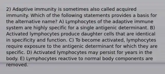 2) Adaptive immunity is sometimes also called acquired immunity. Which of the following statements provides a basis for the alternative name? A) Lymphocytes of the adaptive immune system are highly specific for a single antigenic determinant. B) Activated lymphocytes produce daughter cells that are identical in specificity and function. C) To become activated, lymphocytes require exposure to the antigenic determinant for which they are specific. D) Activated lymphocytes may persist for years in the body. E) Lymphocytes reactive to normal body components are removed.