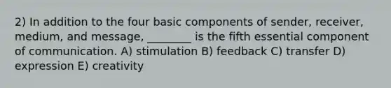 2) In addition to the four basic components of sender, receiver, medium, and message, ________ is the fifth essential component of communication. A) stimulation B) feedback C) transfer D) expression E) creativity