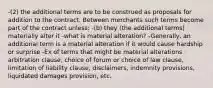 -(2) the additional terms are to be construed as proposals for addition to the contract. Between merchants such terms become part of the contract unless: -(b) they (the additional terms) materially alter it -what is material alteration? -Generally, an additional term is a material alteration if it would cause hardship or surprise -Ex of terms that might be material alterations · arbitration clause, choice of forum or choice of law clause, limitation of liability clause, disclaimers, indemnity provisions, liquidated damages provision, etc.