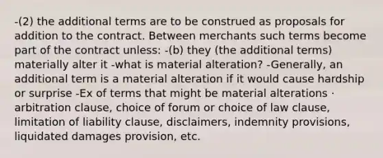 -(2) the additional terms are to be construed as proposals for addition to the contract. Between merchants such terms become part of the contract unless: -(b) they (the additional terms) materially alter it -what is material alteration? -Generally, an additional term is a material alteration if it would cause hardship or surprise -Ex of terms that might be material alterations · arbitration clause, choice of forum or choice of law clause, limitation of liability clause, disclaimers, indemnity provisions, liquidated damages provision, etc.