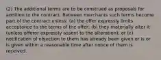 (2) The additional terms are to be construed as proposals for addition to the contract. Between merchants such terms become part of the contract unless: (a) the offer expressly limits acceptance to the terms of the offer; (b) they materially alter it (unless offeror expressly assent to the alteration); or (c) notification of objection to them has already been given or is or is given within a reasonable time after notice of them is received.