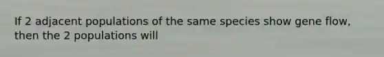 If 2 adjacent populations of the same species show gene flow, then the 2 populations will