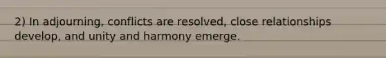 2) In adjourning, conflicts are resolved, close relationships develop, and unity and harmony emerge.