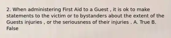 2. When administering First Aid to a Guest , it is ok to make statements to the victim or to bystanders about the extent of the Guests injuries , or the seriousness of their injuries . A. True B. False