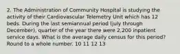 2. The Administration of Community Hospital is studying the activity of their Cardiovascular Telemetry Unit which has 12 beds. During the last semiannual period (july through December), quarter of the year there were 2,200 inpatient service days. What is the average daily census for this period? Round to a whole number. 10 11 12 13