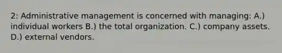 2: Administrative management is concerned with managing: A.) individual workers B.) the total organization. C.) company assets. D.) external vendors.