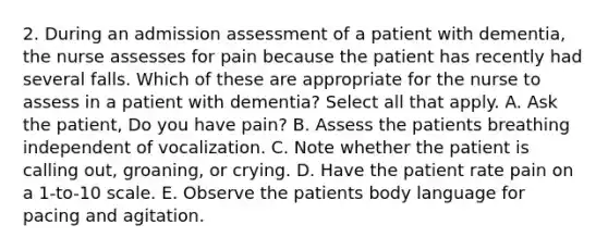 2. During an admission assessment of a patient with dementia, the nurse assesses for pain because the patient has recently had several falls. Which of these are appropriate for the nurse to assess in a patient with dementia? Select all that apply. A. Ask the patient, Do you have pain? B. Assess the patients breathing independent of vocalization. C. Note whether the patient is calling out, groaning, or crying. D. Have the patient rate pain on a 1-to-10 scale. E. Observe the patients body language for pacing and agitation.