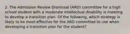 2. The Admission Review Dismissal (ARD) committee for a high school student with a moderate intellectual disability is meeting to develop a transition plan. Of the following, which strategy is likely to be most effective for the ARD committee to use when developing a transition plan for the student?