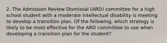 2. The Admission Review Dismissal (ARD) committee for a high school student with a moderate intellectual disability is meeting to develop a transition plan. Of the following, which strategy is likely to be most effective for the ARD committee to use when developing a transition plan for the student?