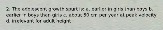 2. The adolescent growth spurt is: a. earlier in girls than boys b. earlier in boys than girls c. about 50 cm per year at peak velocity d. irrelevant for adult height