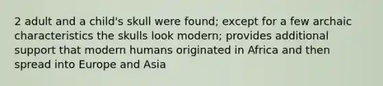 2 adult and a child's skull were found; except for a few archaic characteristics the skulls look modern; provides additional support that modern humans originated in Africa and then spread into Europe and Asia