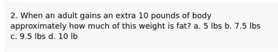 2. When an adult gains an extra 10 pounds of body approximately how much of this weight is fat? a. 5 lbs b. 7.5 lbs c. 9.5 lbs d. 10 lb