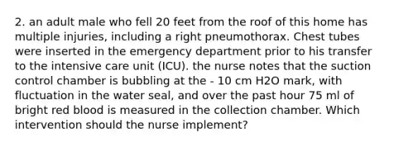 2. an adult male who fell 20 feet from the roof of this home has multiple injuries, including a right pneumothorax. Chest tubes were inserted in the emergency department prior to his transfer to the intensive care unit (ICU). the nurse notes that the suction control chamber is bubbling at the - 10 cm H2O mark, with fluctuation in the water seal, and over the past hour 75 ml of bright red blood is measured in the collection chamber. Which intervention should the nurse implement?