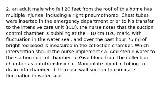 2. an adult male who fell 20 feet from the roof of this home has multiple injuries, including a right pneumothorax. Chest tubes were inserted in the emergency department prior to his transfer to the intensive care unit (ICU). the nurse notes that the suction control chamber is bubbling at the - 10 cm H2O mark, with fluctuation in the water seal, and over the past hour 75 ml of bright red blood is measured in the collection chamber. Which intervention should the nurse implement? a. Add sterile water to the suction control chamber. b. Give blood from the collection chamber as autotransfusion c. Manipulate blood in tubing to drain into chamber. d. Increase wall suction to eliminate fluctuation in water seal.