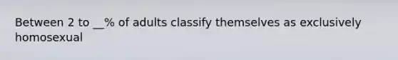 Between 2 to __% of adults classify themselves as exclusively homosexual